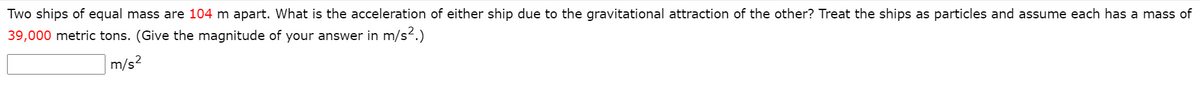 Two ships of equal mass are 104 m apart. What is the acceleration of either ship due to the gravitational attraction of the other? Treat the ships as particles and assume each has a mass of
39,000 metric tons. (Give the magnitude of your answer in m/s.)
m/s?
