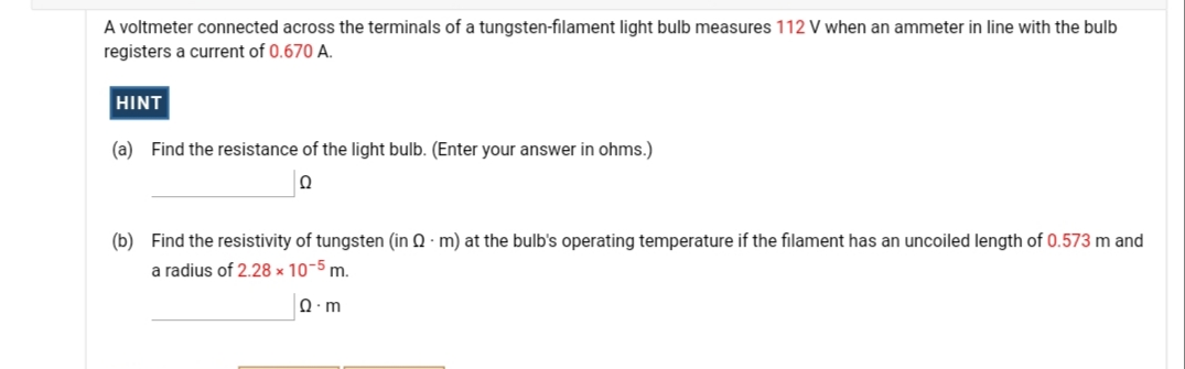 A voltmeter connected across the terminals of a tungsten-filament light bulb measures 112 V when an ammeter in line with the bulb
registers a current of 0.670 A.
HINT
(a) Find the resistance of the light bulb. (Enter your answer in ohms.)
(b) Find the resistivity of tungsten (in Q · m) at the bulb's operating temperature if the filament has an uncoiled length of 0.573 m and
a radius of 2.28 × 10-5 m.
