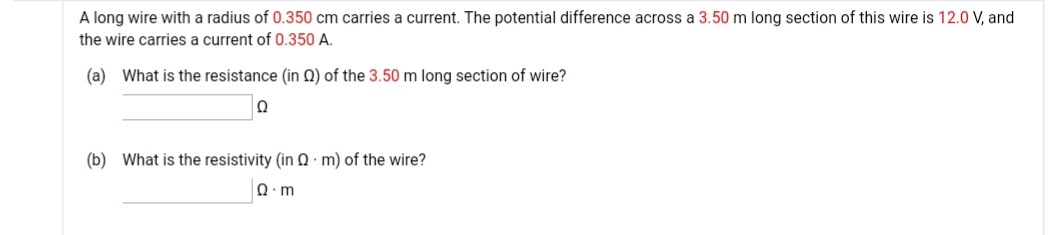 A long wire with a radius of 0.350 cm carries a current. The potential difference across a 3.50 m long section of this wire is 12.0 V, and
the wire carries a current of 0.350 A.
(a) What is the resistance (in N) of the 3.50 m long section of wire?
Ω
(b) What is the resistivity (in Q · m) of the wire?
