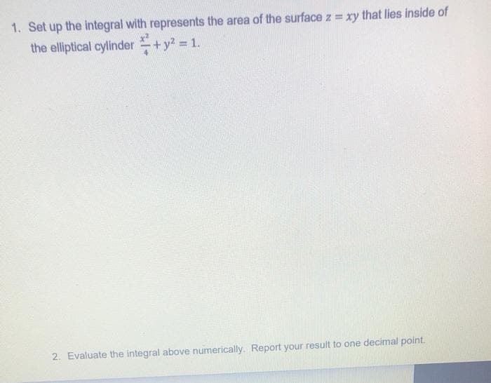 1. Set up the integral with represents the area of the surface z = xy that lies inside of
the elliptical cylinder +y2 = 1.
2. Evaluate the integral above numerically. Report your result to one decimal point.
