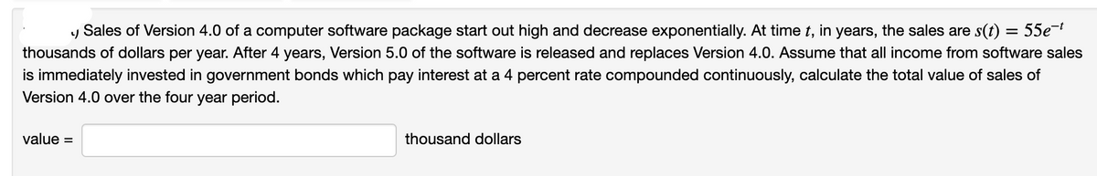 Sales of Version 4.0 of a computer software package start out high and decrease exponentially. At time t, in years, the sales are s(t) = 55e¬
thousands of dollars per year. After 4 years, Version 5.0 of the software is released and replaces Version 4.0. Assume that all income from software sales
is immediately invested in government bonds which pay interest at a 4 percent rate compounded continuously, calculate the total value of sales of
Version 4.0 over the four year period.
value =
thousand dollars
