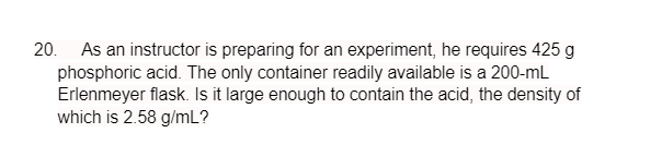 20. As an instructor is preparing for an experiment, he requires 425 g
phosphoric acid. The only container readily available is a 200-mL
Erlenmeyer flask. Is it large enough to contain the acid, the density of
which is 2.58 g/mL?