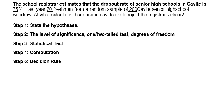 The school registrar estimates that the dropout rate of senior high schools in Cavite is
75%. Last year, 70 freshmen from a random sample of 200Cavite senior highschool
withdrew. At what extent it is there enough evidence to reject the registrar's claim?
Step 1: State the hypotheses.
Step 2: The level of significance, one/two-tailed test, degrees of freedom
Step 3: Statistical Test
Step 4: Computation
Step 5: Decision Rule