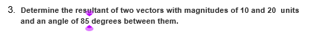 3. Determine the resultant of two vectors with magnitudes of 10 and 20 units
and an angle of 85 degrees between them.