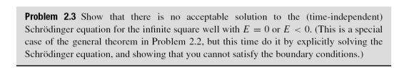 Problem 2.3 Show that there is no acceptable solution to the (time-independent)
Schrödinger equation for the infinite square well with E = 0 or E < 0. (This is a special
case of the general theorem in Problem 2.2, but this time do it by explicitly solving the
Schrödinger equation, and showing that you cannot satisfy the boundary conditions.)