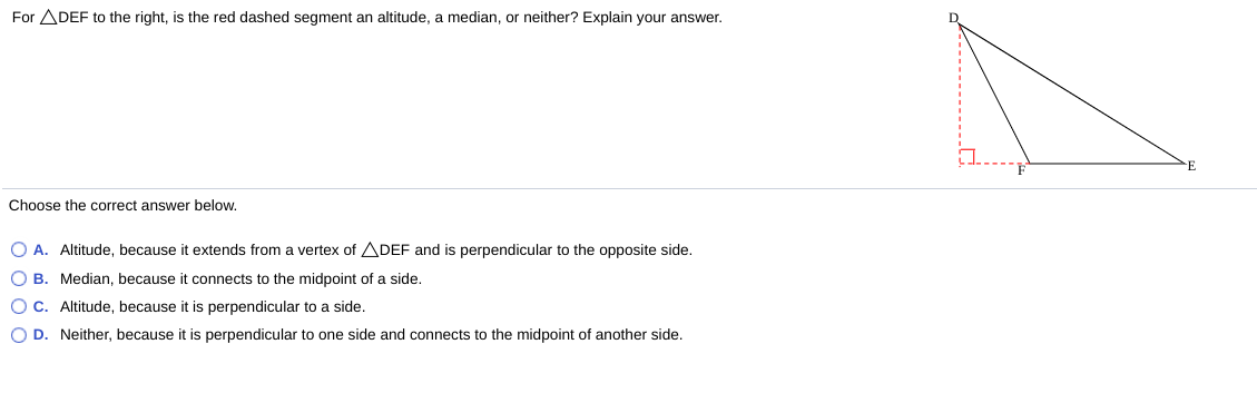 For ADEF to the right, is the red dashed segment an altitude, a median, or neither? Explain your answer.
Choose the correct answer below.
O A. Altitude, because it extends from a vertex of ADEF and is perpendicular to the opposite side.
O B. Median, because it connects to the midpoint of a side.
O C. Altitude, because it is perpendicular to a side.
O D. Neither, because it is perpendicular to one side and connects to the midpoint of another side.
