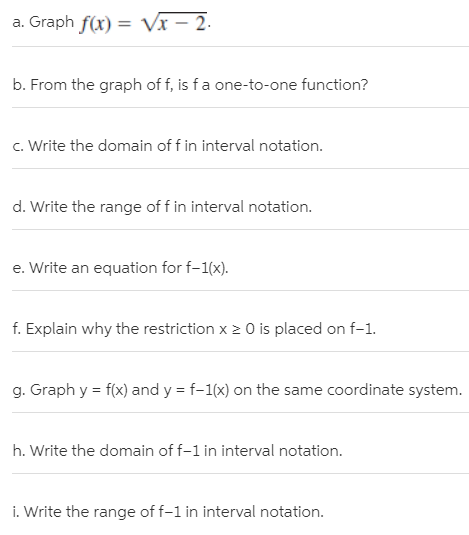 a. Graph f(x) = Vx – 2.
b. From the graph of f, is fa one-to-one function?
c. Write the domain of f in interval notation.
d. Write the range of f in interval notation.
e. Write an equation for f-1(x).
f. Explain why the restriction x 2 0 is placed on f-1.
g. Graph y = f(x) and y = f-1(x) on the same coordinate system.
h. Write the domain of f-1 in interval notation.
i. Write the range of f-1 in interval notation.
