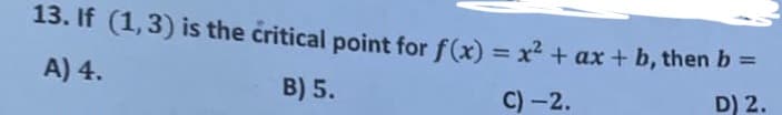 13. If (1,3) is the critical point for f(x) = x2 + ax + b, then b =
A) 4.
B) 5.
C) -2.
D) 2.
