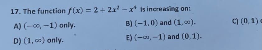 17. The function f(x) = 2 + 2x2 - x* is increasing on:
%3D
A) (-00, -1) only.
B) (-1,0) and (1, c0).
C) (0,1) c
D) (1, c0) only.
E) (-0, -1) and (0,1).
