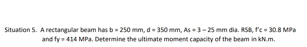 Situation 5. A rectangular beam has b = 250 mm, d = 350 mm, As = 3 – 25 mm dia. RSB, f'c = 30.8 MPa
and fy = 414 MPa. Determine the ultimate moment capacity of the beam in kN.m.
