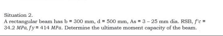 Situation 2.
A rectangular beam has b = 300 mm, d = 500 mm, As = 3 – 25 mm dia. RSB, f'c =
34.2 MPa, fy = 414 MPa. Determine the ultimate moment capacity of the beam.
