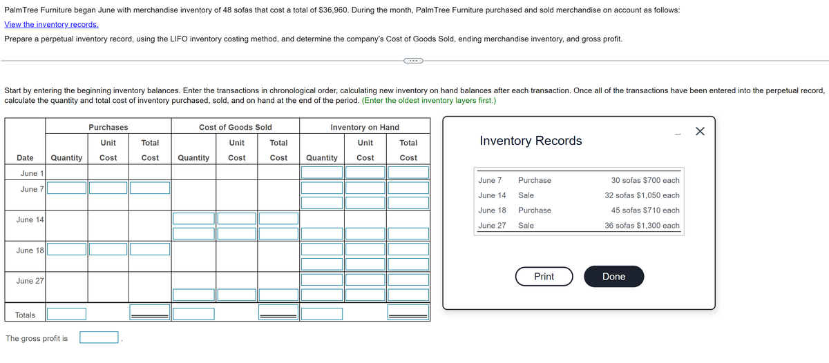 Palm Tree Furniture began June with merchandise inventory of 48 sofas that cost a total of $36,960. During the month, Palm Tree Furniture purchased and sold merchandise on account as follows:
View the inventory_records.
Prepare a perpetual inventory record, using the LIFO inventory costing method, and determine the company's Cost of Goods Sold, ending merchandise inventory, and gross profit.
Start by entering the beginning inventory balances. Enter the transactions in chronological order, calculating new inventory on hand balances after each transaction. Once all of the transactions have been entered into the perpetual record,
calculate the quantity and total cost of inventory purchased, sold, and on hand at the end of the period. (Enter the oldest inventory layers first.)
Purchases
Cost of Goods Sold
Inventory on Hand
Unit
Total
Unit
Total
Unit
Total
Date
Quantity
Cost
Cost
Quantity
Cost
Cost
Quantity
Cost
Cost
June 1
June 7
June 14
June 18
June 27
Totals
The gross profit is
Inventory Records
June 7
Purchase
30 sofas $700 each
June 14
June 18
June 27
Sale
32 sofas $1,050 each
Purchase
Sale
45 sofas $710 each
36 sofas $1,300 each
Print
Done
×