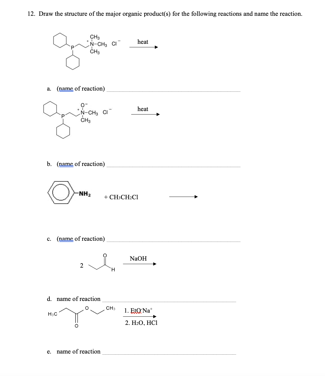 12. Draw the structure of the major organic product(s) for the following reactions and name the reaction.
CH3
N-CH3 CI
CH3
heat
a.
(name of reaction)
0-
N-CH3 CI
CH3
b. (name of reaction)
-NH2
+ CH3CH2Cl
c. (name of reaction)
heat
NaOH
2
H
d. name of reaction
H3C
e.
name of reaction
CH3
1. EtQ Na+
2. H2O, HCI