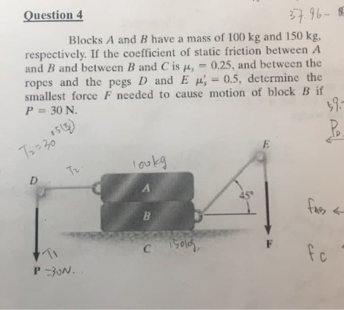 Question 4
37.96- 8
Blocks A and B have a mass of 100 kg and 150 kg,
respectively. If the coefficient of static friction between A
and B and between B and C is u, = 0.25, and between the
ropes and the pegs D and E u 0.5, determine the
smallest force F needed to cause motion of block B if
%3D
P = 30 N.
E
Tr
loukg
45
B.
fas <
F
fc
P 3ON.
