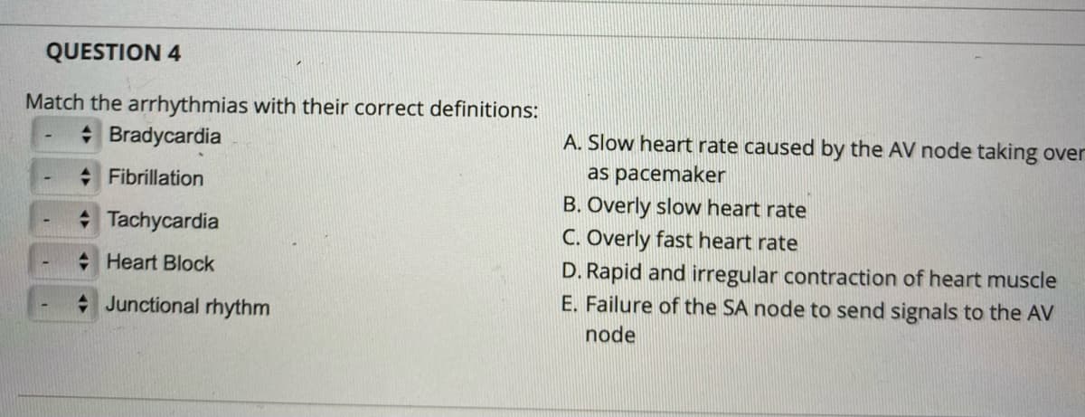 QUESTION 4
Match the arrhythmias with their correct definitions:
A. Slow heart rate caused by the AV node taking over
as pacemaker
B. Overly slow heart rate
C. Overly fast heart rate
* Bradycardia
+ Fibrillation
* Tachycardia
D. Rapid and irregular contraction of heart muscle
E. Failure of the SA node to send signals to the AV
+ Heart Block
+ Junctional rhythm
node

