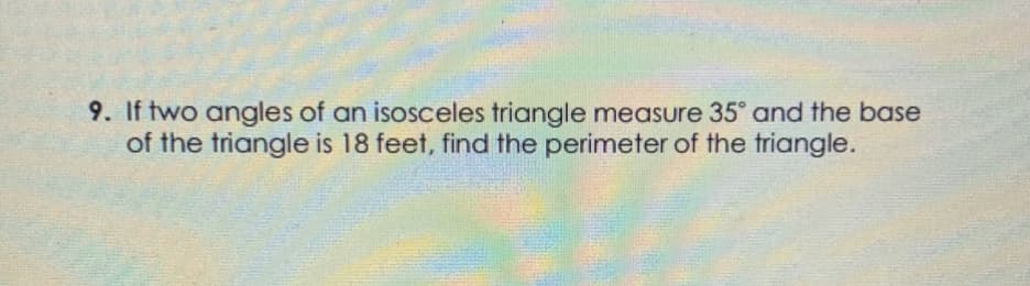 9. If two angles of an isosceles triangle measure 35° and the base
of the triangle is 18 feet, find the perimeter of the triangle.
