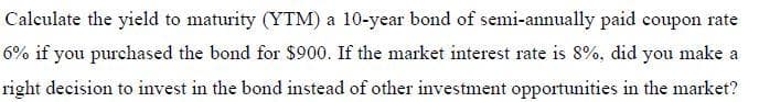 Caleulate the yield to maturity (YTM) a 10-year bond of semi-annually paid coupon rate
6% if you purchased the bond for $900. If the market interest rate is 8%, did you make a
right decision to invest in the bond instead of other investment opportunities in the market?
