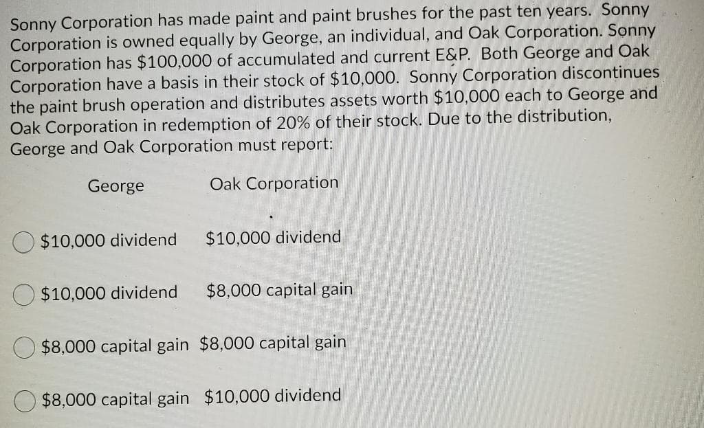 Sonny Corporation has made paint and paint brushes for the past ten years. Sonny
Corporation is owned equally by George, an individual, and Oak Corporation. Sonny
Corporation has $100,000 of accumulated and current E&P. Both George and Oak
Corporation have a basis in their stock of $10,000. Sonny Corporation discontinues
the paint brush operation and distributes assets worth $10,000 each to George and
Oak Corporation in redemption of 20% of their stock. Due to the distribution,
George and Oak Corporation must report:
George
Oak Corporation
$10,000 dividend
$10,000 dividend
$10,000 dividend
$8,000 capital gain
$8,000 capital gain $8,000 capital gain
$8,000 capital gain $10,000 dividend
