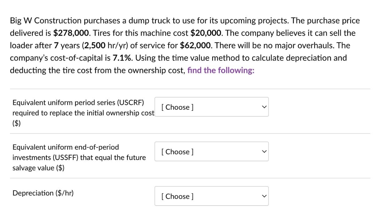 Big W Construction purchases a dump truck to use for its upcoming projects. The purchase price
delivered is $278,000. Tires for this machine cost $20,000. The company believes it can sell the
loader after 7 years (2,500 hr/yr) of service for $62,000. There will be no major overhauls. The
company's cost-of-capital is 7.1%. Using the time value method to calculate depreciation and
deducting the tire cost from the ownership cost, find the following:
Equivalent uniform period series (USCRF)
[ Choose ]
required to replace the initial ownership cost
($)
Equivalent uniform end-of-period
investments (USSFF) that equal the future
salvage value ($)
[ Choose ]
Depreciation ($/hr)
[ Choose ]
