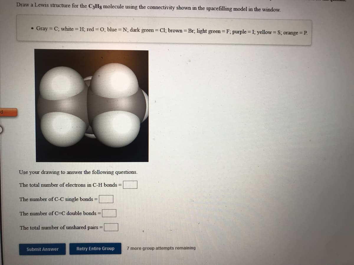 Draw a Lewis structure for the C3Hg molecule using the connectivity shown in the spacefilling model in the window.
• Gray = C; white H; red =0; blue = N; dark green = Cl; brown = Br; light green = F; purple = I; yellow = S; orange= P.
Use your drawing to answer the following questions.
The total number of electrons in C-H bonds =
The number of C-C single bonds =
The number of C=C double bonds =
The total number of unshared pairs =
Submit Answer
Retry Entire Group
7 more group attempts remaining
