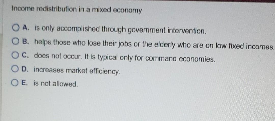 Income redistribution in a mixed economy
OA. is only accomplished through government intervention.
OB. helps those who lose their jobs or the elderly who are on low fixed incomes.
OC. does not occur. It is typical only for command economies.
OD. increases market efficiency.
OE. is not allowed.