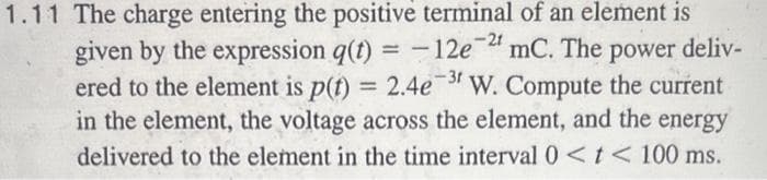 1.11 The charge entering the positive terminal of an element is
given by the expression q(t) = -12e-2¹ mc. The power deliv-
ered to the element is p(t) = 2.4e-31 W. Compute the current
in the element, the voltage across the element, and the energy
delivered to the element in the time interval 0 < t < 100 ms.