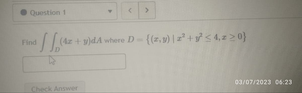 Question 1
Find
11,14
(4x + y)dA where D = {(x, y) | x² + y² ≤ 4, x>0}
Check Answer
03/07/2023 06:23