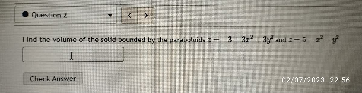 Question 2
A
Find the volume of the solid bounded by the paraboloids z
I
Check Answer
−3+3x² + 3y²2 and z = 5 - 2² - y²
02/07/2023 22:56