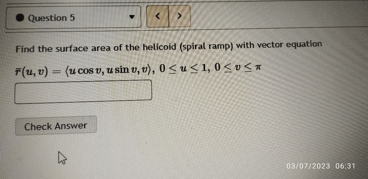 Question 5
Find the surface area of the helicoid (spiral ramp) with vector equation
F(u, v) = (u cos v, u sin v, v), 0 ≤u≤ 1,0 ≤v≤T
Check Answer
03/07/2023 06:31