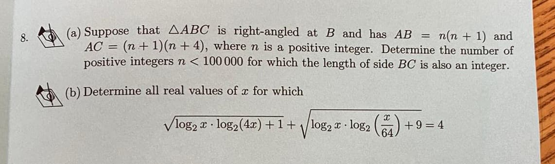 8.
(a) Suppose that AABC is right-angled at B and has AB = n(n + 1) and
AC = (n + 1)(n + 4), where n is a positive integer. Determine the number of
positive integers n < 100 000 for which the length of side BC is also an integer.
(b) Determine all real values of x for which
✓log2x log₂ (4x) +1+
log₂x log2
V
X
64.
+9=4