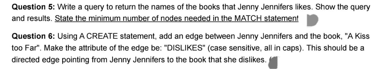 Question 5: Write a query to return the names of the books that Jenny Jennifers likes. Show the query
and results. State the minimum number of nodes needed in the MATCH statement
Question 6: Using A CREATE statement, add an edge between Jenny Jennifers and the book, "A Kiss
too Far". Make the attribute of the edge be: "DISLIKES" (case sensitive, all in caps). This should be a
directed edge pointing from Jenny Jennifers to the book that she dislikes.