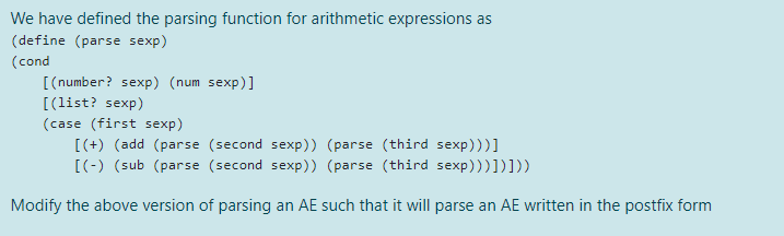 We have defined the parsing function for arithmetic expressions as
(define (parse sexp)
(cond
[(number? sexp) (num sexp)]
[(list? sexp)
(case (first sexp)
[(+) (add (parse (second sexp)) (parse (third sexp)))]
[(-) (sub (parse (second sexp)) (parse (third sexp)))])]))
Modify the above version of parsing an AE such that it will parse an AE written in the postfix form
