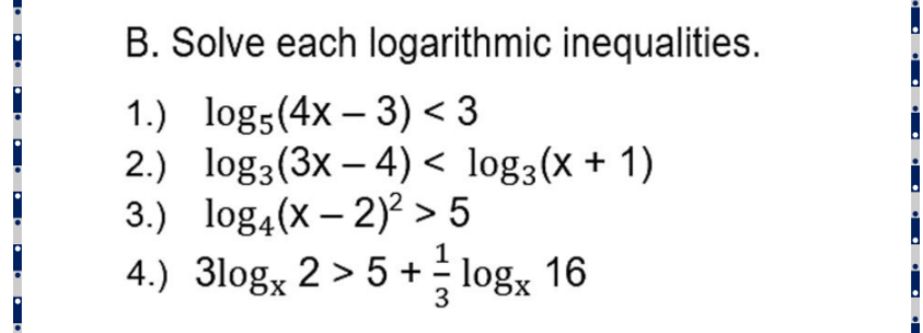 B. Solve each logarithmic inequalities.
1.) log5(4x – 3) < 3
2.) log3(3x – 4) < log3(x + 1)
3.) log4(x – 2)? > 5
|
4.) 3log, 2 > 5 + - log, 16
3
