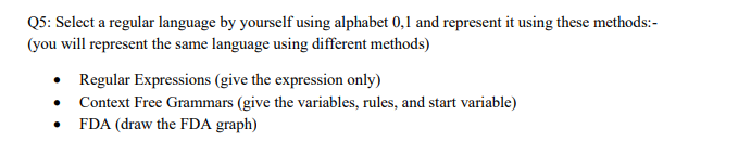 Q5: Select a regular language by yourself using alphabet 0,1 and represent it using these methods:-
(you will represent the same language using different methods)
• Regular Expressions (give the expression only)
Context Free Grammars (give the variables, rules, and start variable)
FDA (draw the FDA graph)
.