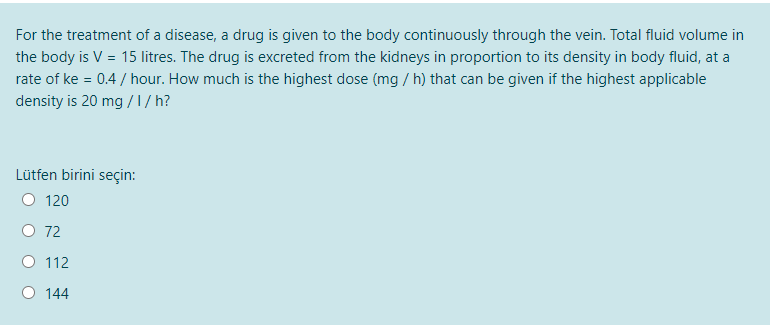 For the treatment of a disease, a drug is given to the body continuously through the vein. Total fluid volume in
the body is V = 15 litres. The drug is excreted from the kidneys in proportion to its density in body fluid, at a
rate of ke = 0.4 / hour. How much is the highest dose (mg / h) that can be given if the highest applicable
density is 20 mg /1/ h?
Lütfen birini seçin:
120
O 72
O 112
O 144
