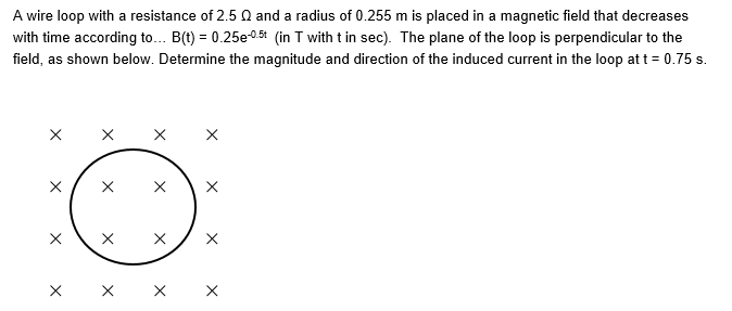 A wire loop with a resistance of 2.5 N and a radius of 0.255 m is placed in a magnetic field that decreases
with time according to... B(t) = 0.25e-05t (in T with t in sec). The plane of the loop is perpendicular to the
field, as shown below. Determine the magnitude and direction of the induced current in the loop at t = 0.75 s.
X
