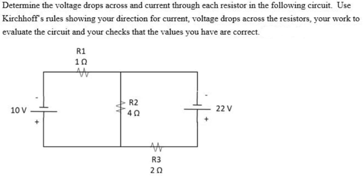 Determine the voltage drops across and current through each resistor in the following circuit. Use
Kirchhoff s rules showing your direction for current, voltage drops across the resistors, your work to
evaluate the circuit and your checks that the values you have are correct.
R1
10
R2
10 V
22 V
R3
20
