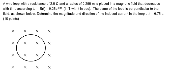 A wire loop with a resistance of 2.5 N and a radius of 0.255 m is placed in a magnetic field that decreases
with time according to... B(t) = 0.25e-05t (in T with t in sec). The plane of the loop is perpendicular to the
field, as shown below. Determine the magnitude and direction of the induced current in the loop at t = 0.75 s.
(16 points)
X
