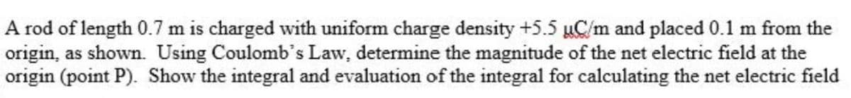 A rod of length 0.7 m is charged with uniform charge density +5.5 µC/m and placed 0.1 m from the
origin, as shown. Using Coulomb's Law, determine the magnitude of the net electric field at the
origin (point P). Show the integral and evaluation of the integral for calculating the net electric field
