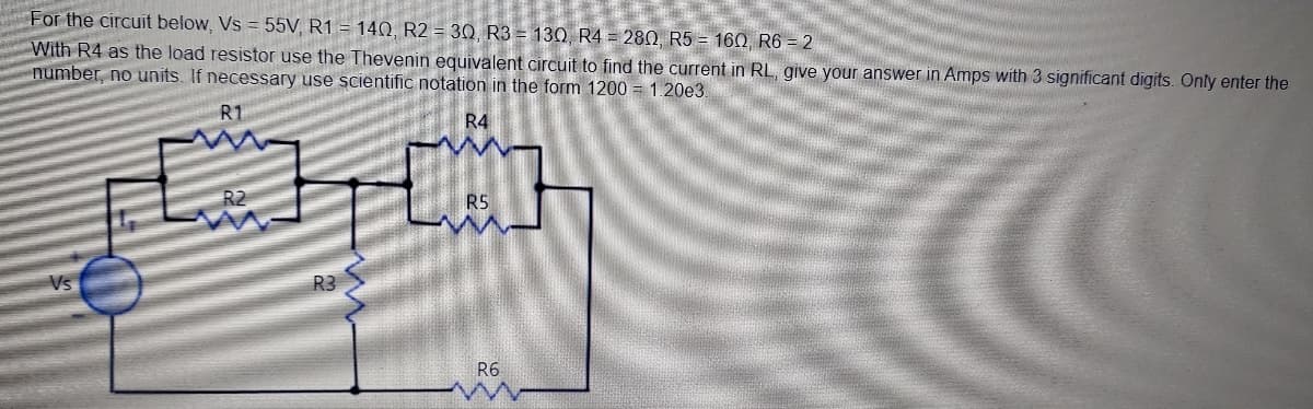 For the circuit below, Vs = 55V, R1 = 140, R2 = 30, R3 = 130, R4 = 280, R5 = 160, R6 = 2
With R4 as the load resistor use the Thevenin equivalent circuit to find the current in RL, give your answer in Amps with 3 significant digits. Only enter the
number, no units. If necessary use scientific notation in the form 1200 = 1.20e3.
R1
R4
R2
R5
Vs
R3
R6
