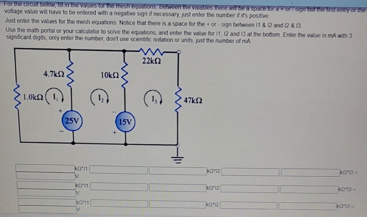 For the circuit below, fill in the values for the mesh equations. Between the vaiables there will be a space for a + or-Sign but the first entry or the
voltage value will have to be entered with a negative sign if necessary, just enter the number if it's positive.
Just enter the values for the mesh equations. Notice that there is a space for the + or-sign between 11 & 12 and 12 & 13.
Use the math portal or your calculator to solve the equations, and enter the value for 11, 12 and 13 at the bottom. Enter the value in mA with 3
significant digits, only enter the number, don't use scientific notation or units, just the number of mA.
22kn
4.7k2
10k2
1.0kN
47k2
25V
15V
kO'11
kO'12
KO13 =
kO'11
kOʻ12
K013=
kO12
kO13 =
