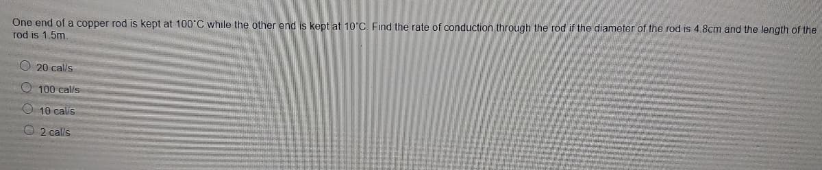 One end of a copper rod is kept at 10°C while the other end is kept at 10'C, Find the rate of conduction through the rod if the diameter of the rod is 4.8cm and the length of the
rod is 1.5m.
O 20 cal/s
O 100 cal/s
O 10 calis
O 2 cal/s
