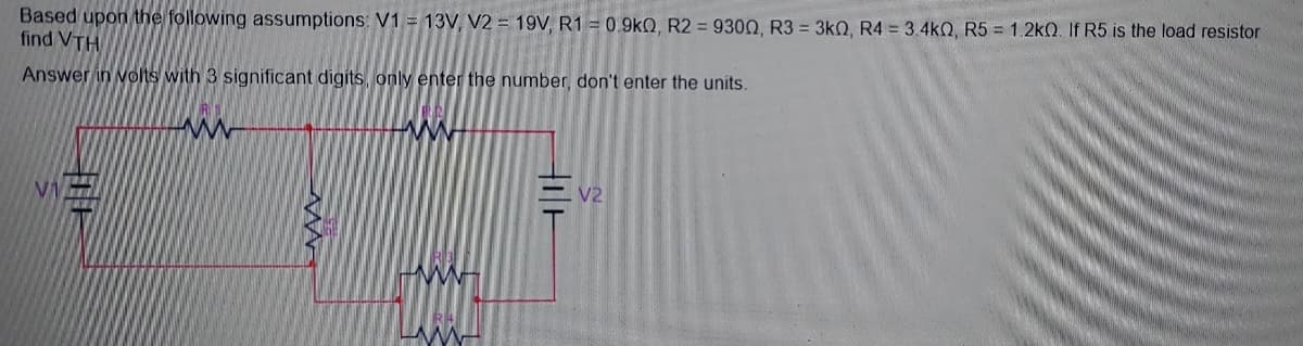 Based upon the following assumptions: V1 = 13V, V2 = 19V, R1 = 0.9kQ, R2 = 9300, R3 = 3kQ, R4 = 3.4kQ, R5 = 1.2k2. If R5 is the load resistor
find VTH
Answer in volts with 3 significant digits, only enter the number, don't enter the units.
V1
V2
