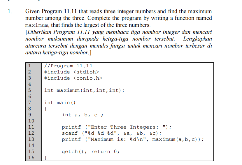 1.
Given Program 11.11 that reads three integer numbers and find the maximum
number among the three. Complete the program by writing a function named
maximum, that finds the largest of the three numbers.
[Diberikan Program 11.11 yang membaca tiga nombor integer dan mencari
nombor maksimum daripada ketiga-tiga nombor tersebut. Lengkapkan
aturcara tersebut dengan menulis fungsi untuk mencari nombor terbesar di
antara ketiga-tiga nombor.]
1
//Program 11.11
2
#include <stdioh>
3
#include <conio.h>
4
int maximum (int,int,int);
7
int main()
8
{
int a, b, с;
10
printf ("Enter Three Integers: ");
scanf ("%d %d %d", &a, &b, &c);
printf ("Maximum is: %d\n", maximum (a,b,c));
11
13
14
15
getch (); return 0;
16
}
H N M 456
