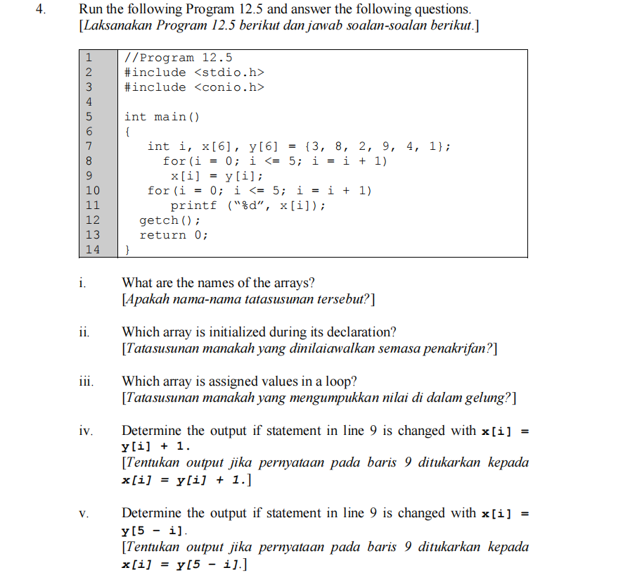 4.
Run the following Program 12.5 and answer the following questions.
[Laksanakan Program 12.5 berikut dan jawab soalan-soalan berikut.]
//Program 12.5
#include <stdio.h>
1
3
#include <conio.h>
4
int main()
{
int i, x[6], y[6]
for (i
x[i] = y[i];
for (i = 0; i <= 5; i = i + 1)
printf ("%d", x[i]);
getch();
return 0;
{3, 8, 2, 9, 4, 1};
0; i <= 5; i = i + 1)
10
%3D
11
12
13
14
i.
What are the names of the arrays?
[Apakah nama-nama tatasusunan tersebut?]
ii.
Which array is initialized during its declaration?
[Tatasusunan manakah yang dinilaiawalkan semasa penakrifan?]
iii.
Which array is assigned values in a loop?
[Tatasusunan manakah yang mengumpukkan nilai di dalam gelung?]
iv.
Determine the output if statement in line 9 is changed with x[i] =
y[i] + 1.
[Tentukan output jika pernyataan pada baris 9 ditukarkan kepada
x[i] = y[i] + 1.]
Determine the output if statement in line 9 is changed with x[i] =
y[5 - i].
[Tentukan output jika pernyataan pada baris 9 ditukarkan kepada
x[i] = y[5 - i].]
V.
67
