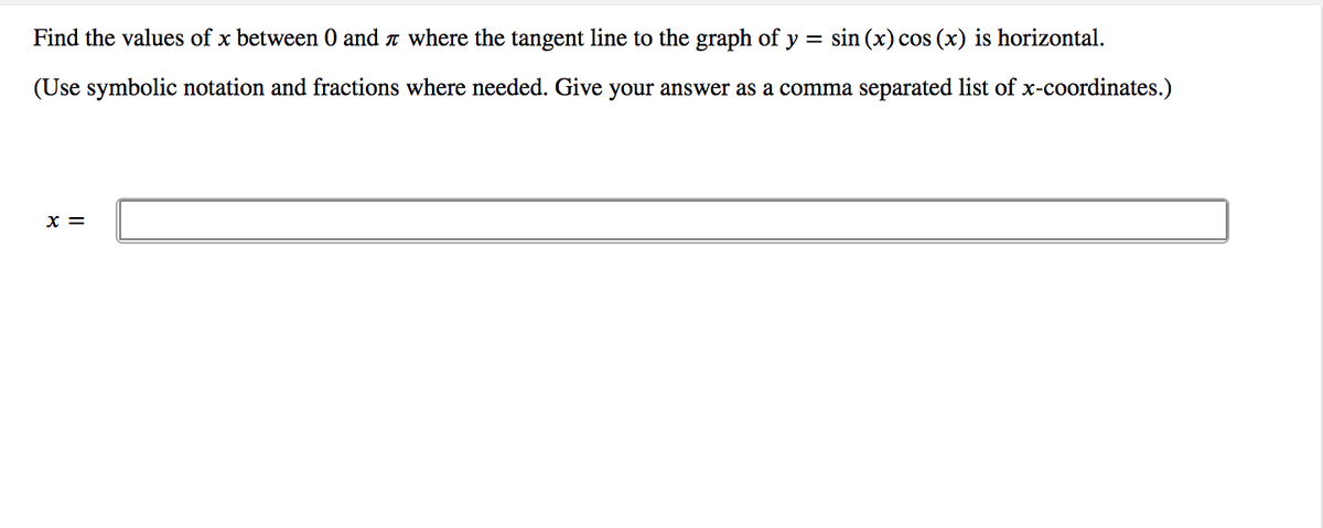 Find the values of x between 0 and r where the tangent line to the graph of y = sin (x) cos (x) is horizontal.
(Use symbolic notation and fractions where needed. Give your answer as a comma separated list of x-coordinates.)
x =
