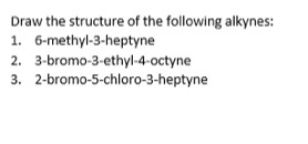 Draw the structure of the following alkynes:
1. 6-methyl-3-heptyne
2. 3-bromo-3-ethyl-4-octyne
3. 2-bromo-5-chloro-3-heptyne
