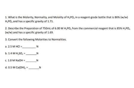 1. What is the Molarity, Normality, and Molality of H,PO, in a reagent-grade bottie that is 86% (w/w)
H,PO, and has a specific gravity of 1.71.
2. Describe the Preparation of 750ml of 6.00 M H,PO, fram the commercial reagent that is 85% H,PO,
(w/w) and has a specific gravity of 1.69.
3. Convert the following Molarities to Normalities.
a. 2.5 M HCI
b. 1.4 MH,SO,
C. 1.0 M NaOH=.
d. 0.5 M Ca(OH), ,
