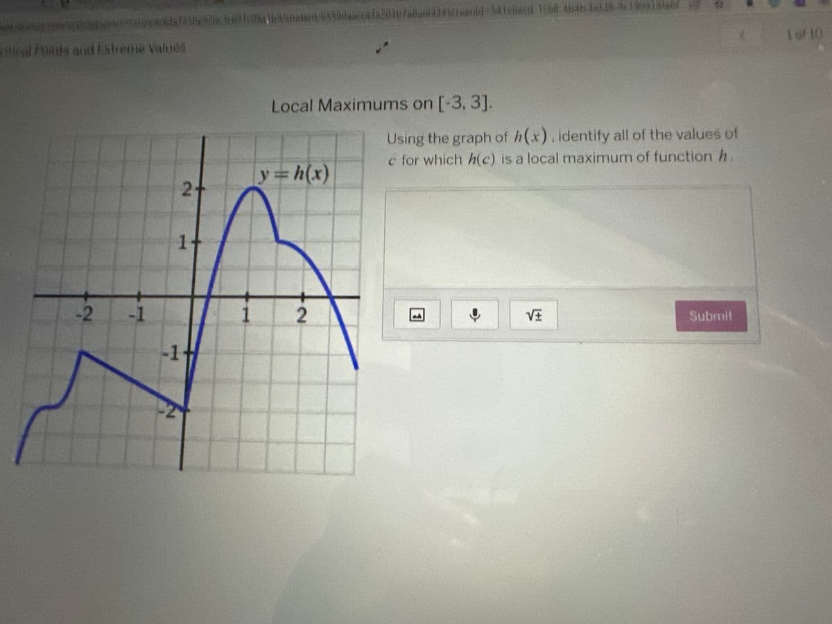 ### Local Maximums on \([-3, 3]\)

#### Instructions
Using the graph of \(h(x)\), identify all the values of \(c\) for which \(h(c)\) is a local maximum of the function \(h\).

#### Graph Explanation
- The graph displayed is of the function \(y = h(x)\).
- The x-axis ranges from -3 to 3, and the y-axis ranges from -2 to 3.
- The function exhibits several peaks and troughs, indicating local maximums and minimums.

**Key Observations:**
- A local maximum appears to occur at \(x \approx -1.5\) with the function value slightly above 0.
- Another local maximum is noted at \(x \approx 1\) where \(h(x)\) reaches its highest point on the graph, just above 2.

#### Interactive Component
- An input area is provided for entering the values of \(c\).
- Additional tools include options for uploading files, voice input, and mathematical symbols.

When you identify the local maximums, enter your findings in the provided text box and click “Submit” to check your answers.