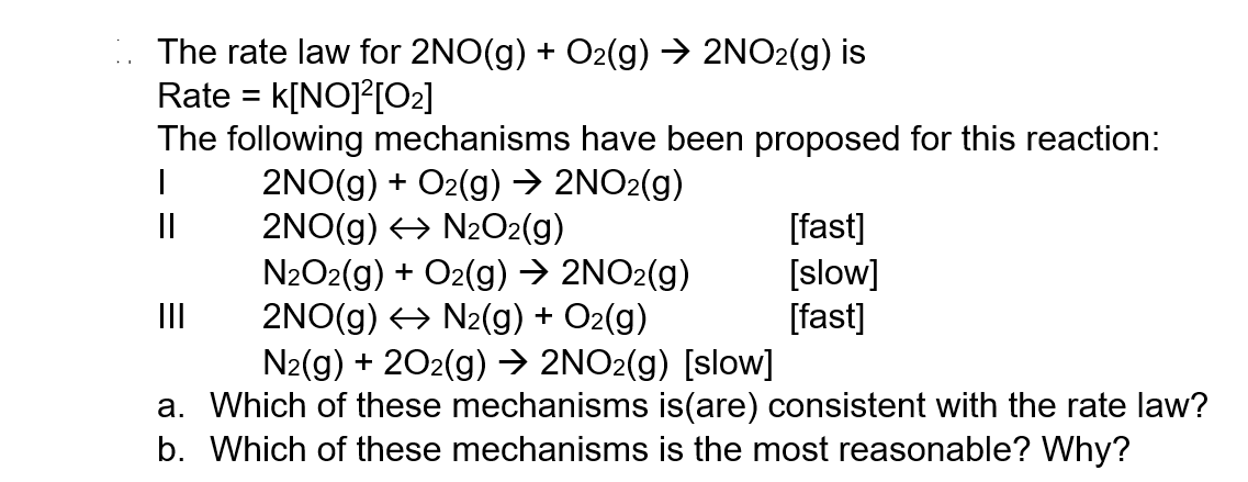 The rate law for 2NO(g) + O2(g) → 2NO₂(g) is
Rate = K[NO]²[0₂]
The following mechanisms have been proposed for this reaction:
I
2NO(g) + O₂(g) → 2NO₂(g)
2NO(g) ↔ N₂O2(g)
||
N₂O2(g) + O2(g) → 2NO₂(g)
2NO(g) → N₂(g) + O₂(g)
N₂(g) + 2O2(g) → 2NO2(g) [slow]
a. Which of these mechanisms is(are) consistent with the rate law?
b. Which of these mechanisms is the most reasonable? Why?
|||
[fast]
[slow]
[fast]